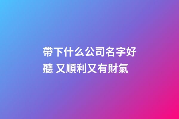 帶下什么公司名字好聽 又順利又有財氣-第1張-公司起名-玄機派